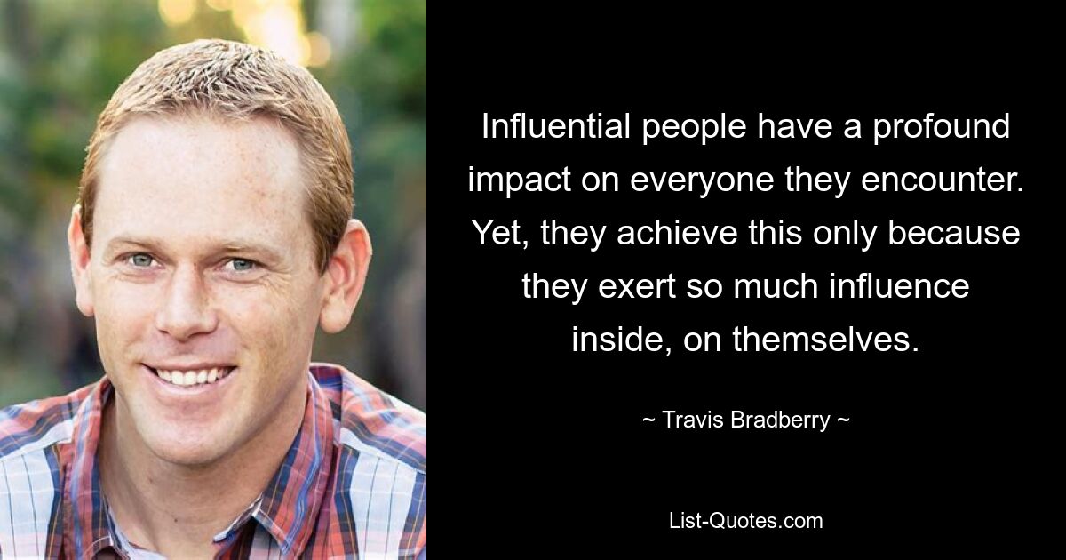 Influential people have a profound impact on everyone they encounter. Yet, they achieve this only because they exert so much influence inside, on themselves. — © Travis Bradberry