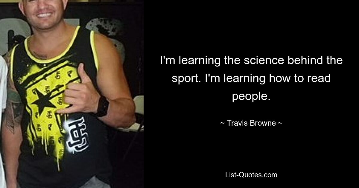 I'm learning the science behind the sport. I'm learning how to read people. — © Travis Browne