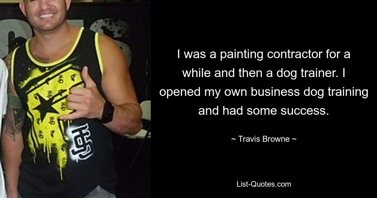 I was a painting contractor for a while and then a dog trainer. I opened my own business dog training and had some success. — © Travis Browne