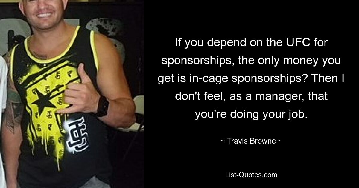 If you depend on the UFC for sponsorships, the only money you get is in-cage sponsorships? Then I don't feel, as a manager, that you're doing your job. — © Travis Browne