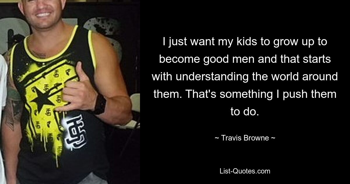 I just want my kids to grow up to become good men and that starts with understanding the world around them. That's something I push them to do. — © Travis Browne