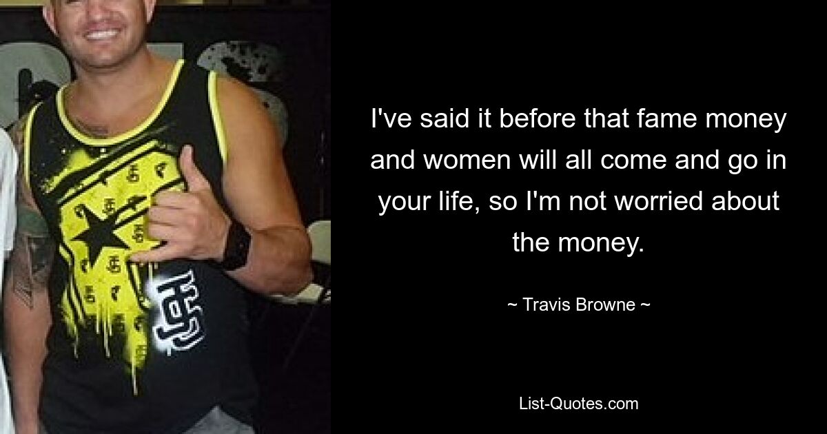 I've said it before that fame money and women will all come and go in your life, so I'm not worried about the money. — © Travis Browne