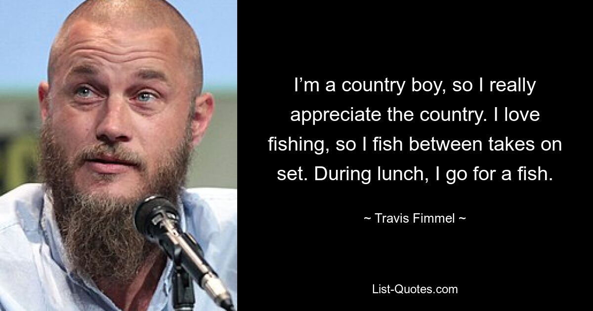 I’m a country boy, so I really appreciate the country. I love fishing, so I fish between takes on set. During lunch, I go for a fish. — © Travis Fimmel