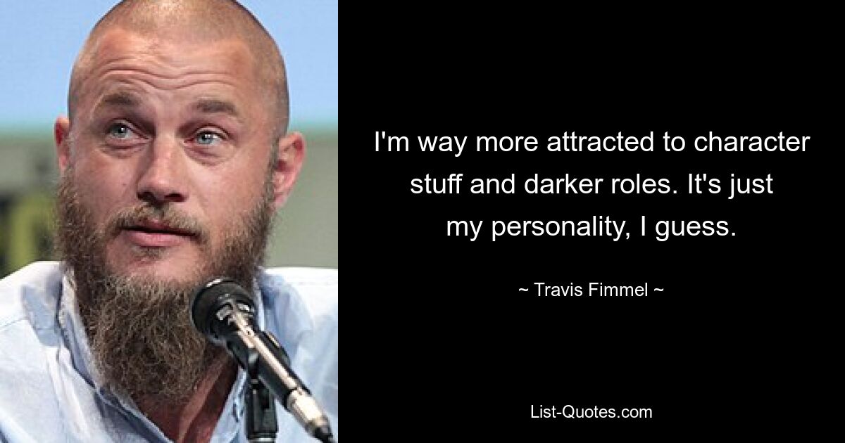 I'm way more attracted to character stuff and darker roles. It's just my personality, I guess. — © Travis Fimmel