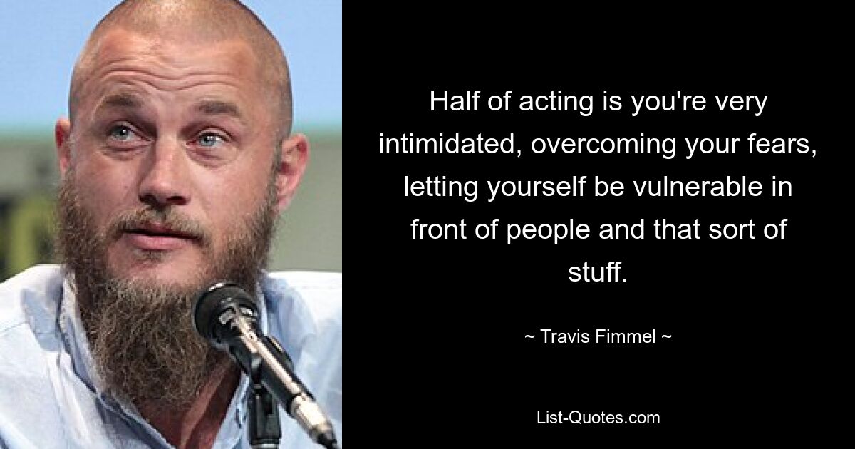 Half of acting is you're very intimidated, overcoming your fears, letting yourself be vulnerable in front of people and that sort of stuff. — © Travis Fimmel