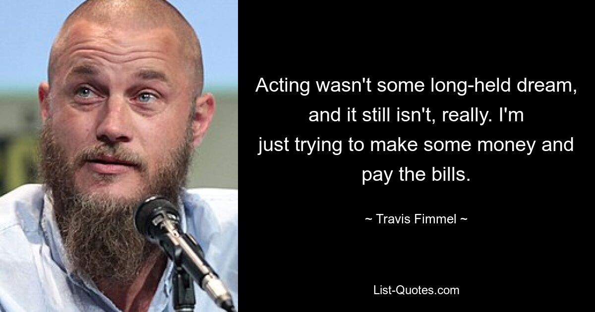 Acting wasn't some long-held dream, and it still isn't, really. I'm just trying to make some money and pay the bills. — © Travis Fimmel