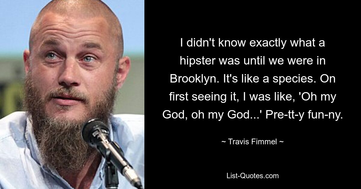 I didn't know exactly what a hipster was until we were in Brooklyn. It's like a species. On first seeing it, I was like, 'Oh my God, oh my God...' Pre-tt-y fun-ny. — © Travis Fimmel