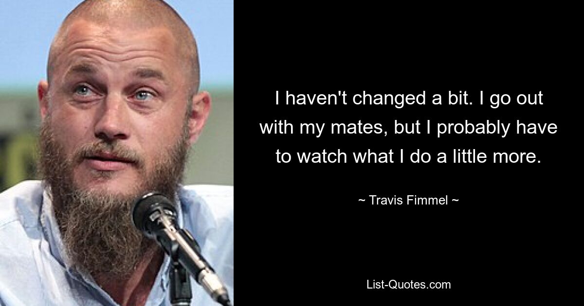 I haven't changed a bit. I go out with my mates, but I probably have to watch what I do a little more. — © Travis Fimmel