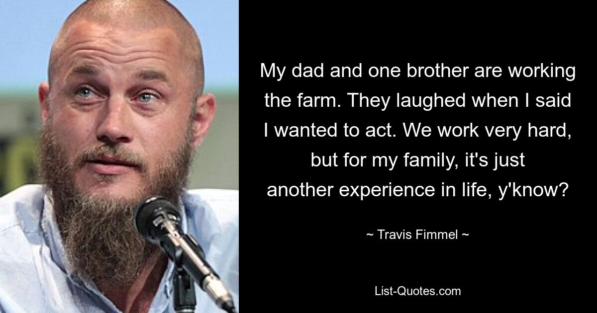 My dad and one brother are working the farm. They laughed when I said I wanted to act. We work very hard, but for my family, it's just another experience in life, y'know? — © Travis Fimmel