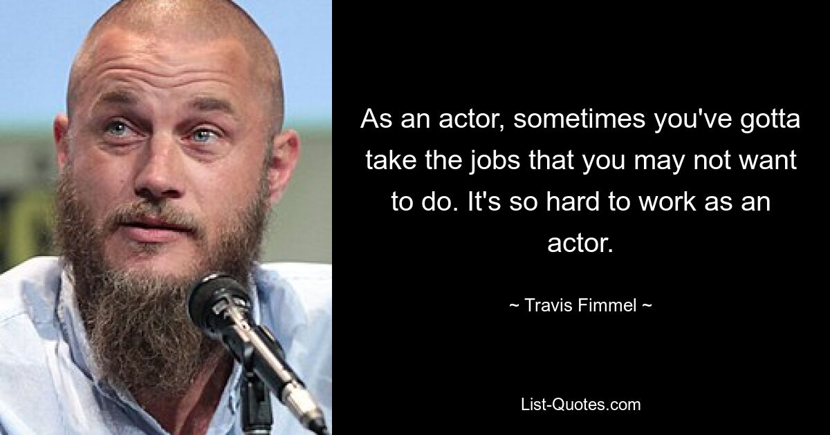 As an actor, sometimes you've gotta take the jobs that you may not want to do. It's so hard to work as an actor. — © Travis Fimmel