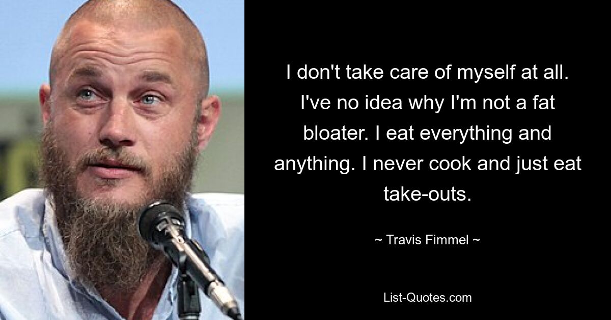 I don't take care of myself at all. I've no idea why I'm not a fat bloater. I eat everything and anything. I never cook and just eat take-outs. — © Travis Fimmel