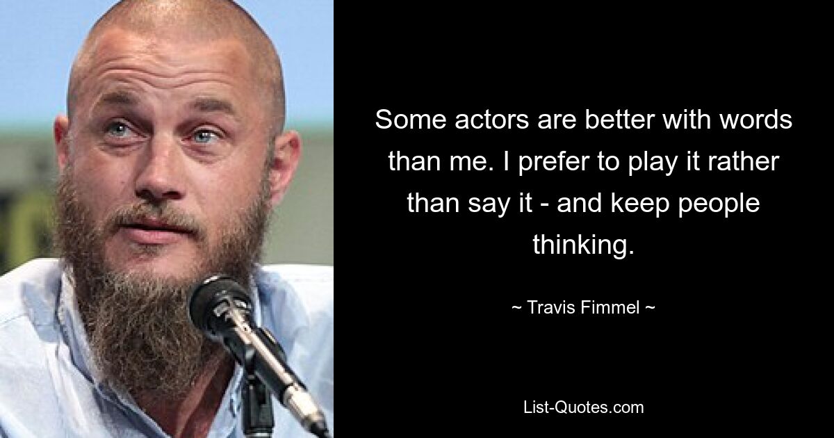 Some actors are better with words than me. I prefer to play it rather than say it - and keep people thinking. — © Travis Fimmel