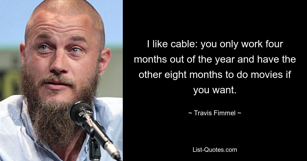 I like cable: you only work four months out of the year and have the other eight months to do movies if you want. — © Travis Fimmel