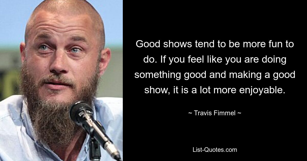 Good shows tend to be more fun to do. If you feel like you are doing something good and making a good show, it is a lot more enjoyable. — © Travis Fimmel