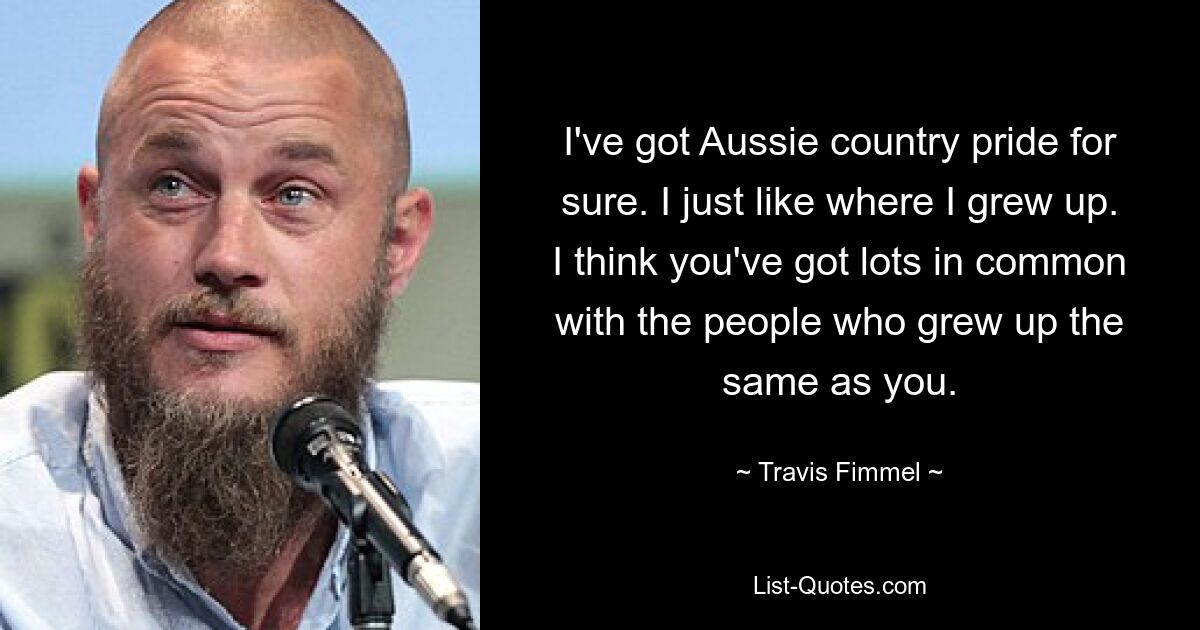 I've got Aussie country pride for sure. I just like where I grew up. I think you've got lots in common with the people who grew up the same as you. — © Travis Fimmel