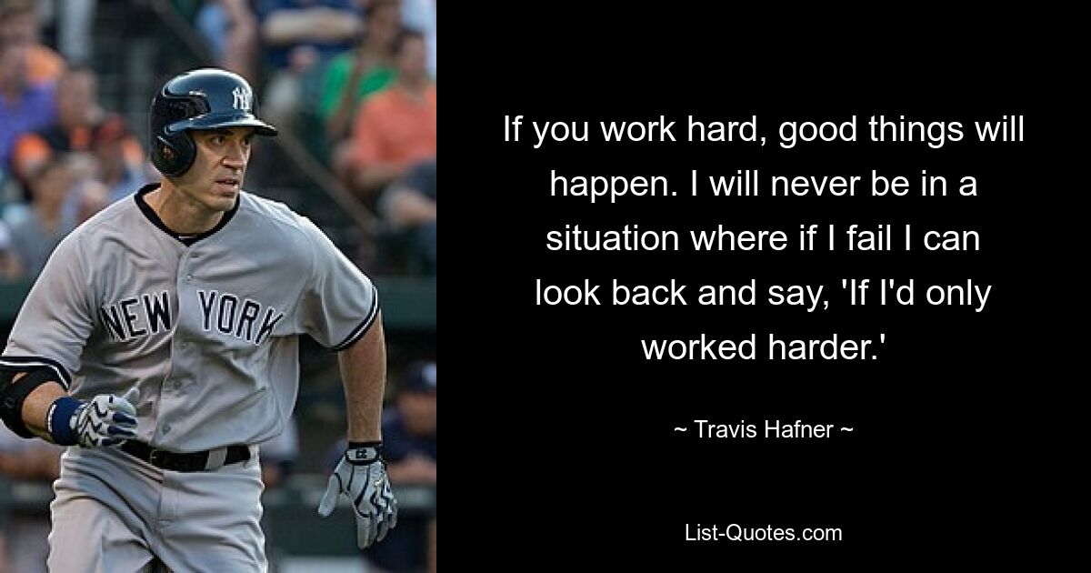 If you work hard, good things will happen. I will never be in a situation where if I fail I can look back and say, 'If I'd only worked harder.' — © Travis Hafner