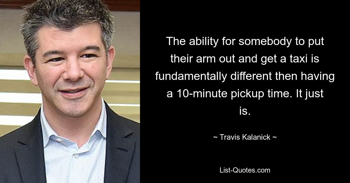 The ability for somebody to put their arm out and get a taxi is fundamentally different then having a 10-minute pickup time. It just is. — © Travis Kalanick