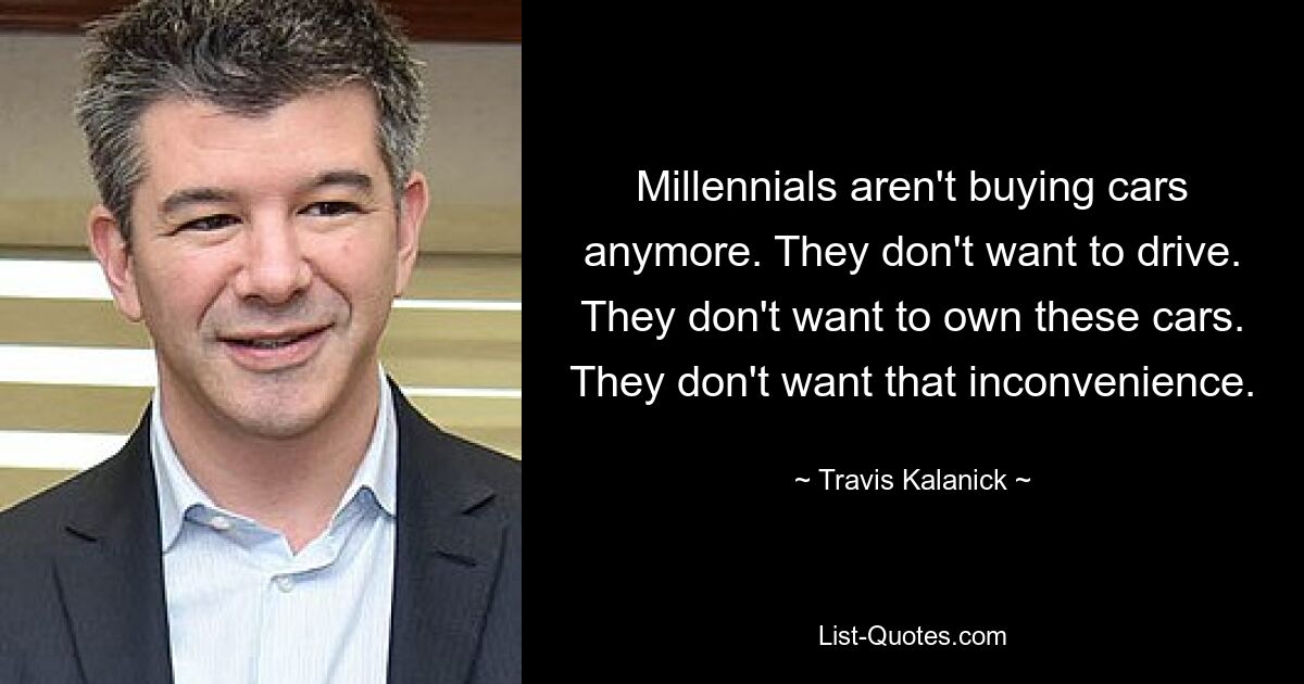 Millennials aren't buying cars anymore. They don't want to drive. They don't want to own these cars. They don't want that inconvenience. — © Travis Kalanick