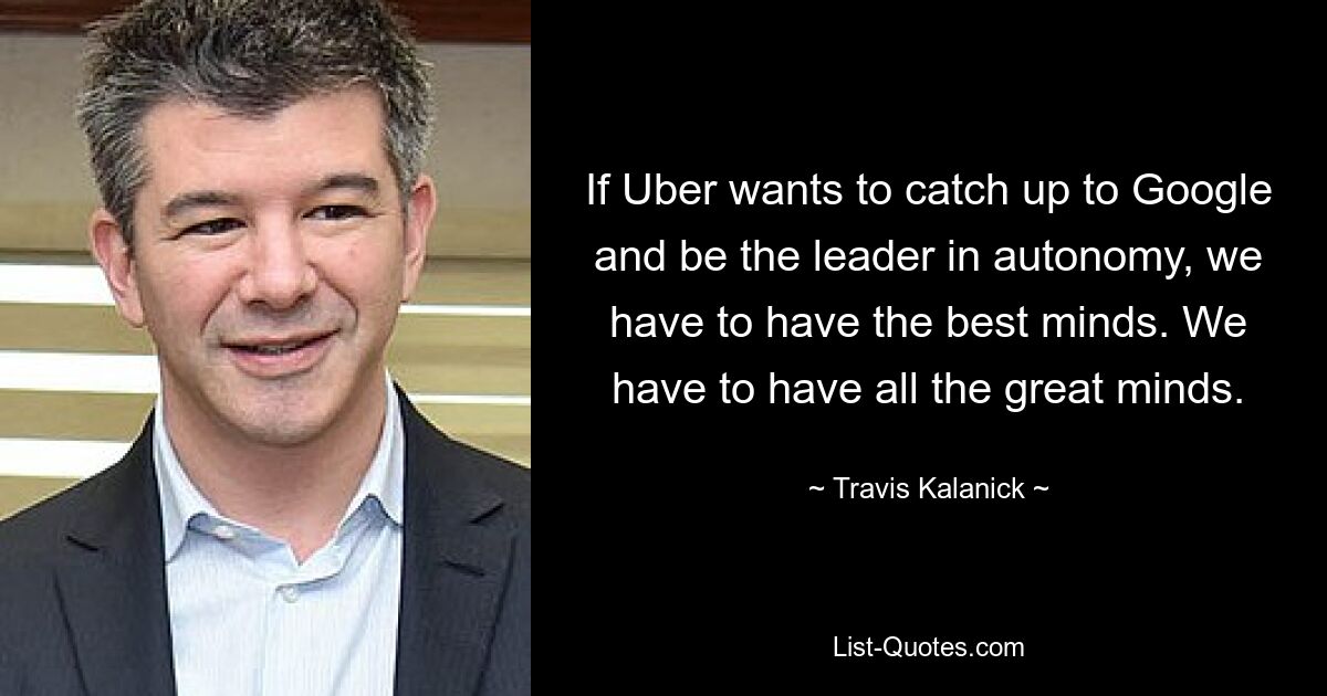 If Uber wants to catch up to Google and be the leader in autonomy, we have to have the best minds. We have to have all the great minds. — © Travis Kalanick