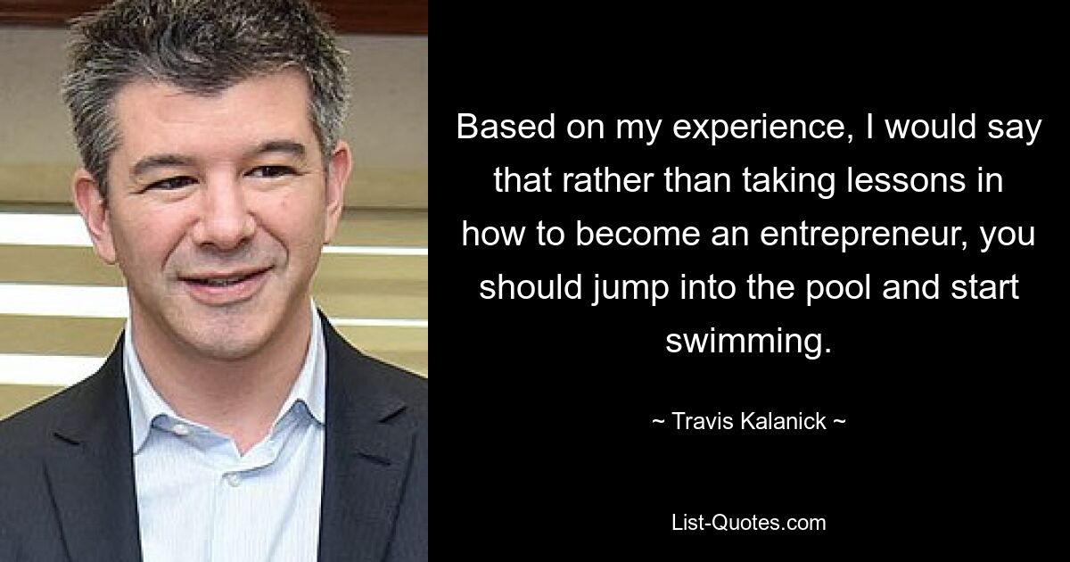 Based on my experience, I would say that rather than taking lessons in how to become an entrepreneur, you should jump into the pool and start swimming. — © Travis Kalanick