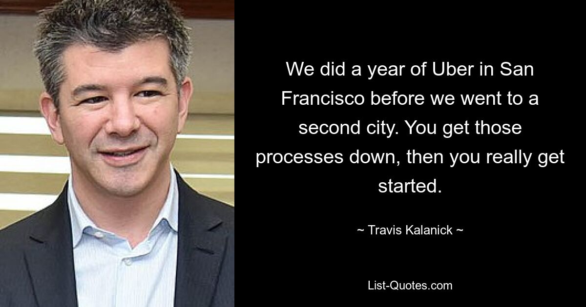 We did a year of Uber in San Francisco before we went to a second city. You get those processes down, then you really get started. — © Travis Kalanick