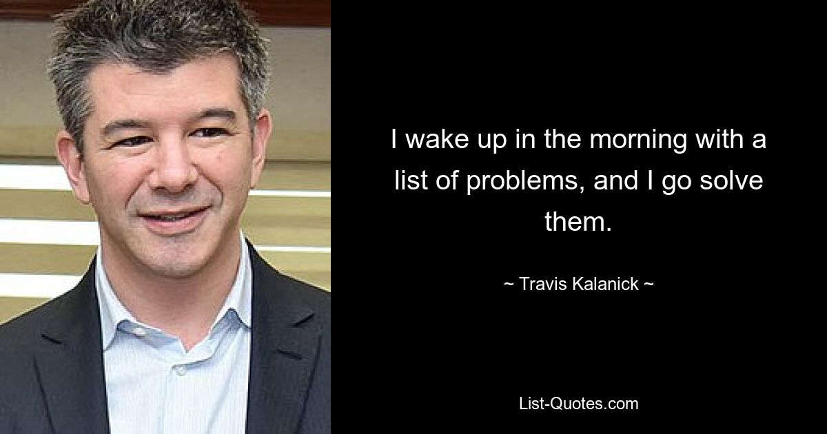 I wake up in the morning with a list of problems, and I go solve them. — © Travis Kalanick