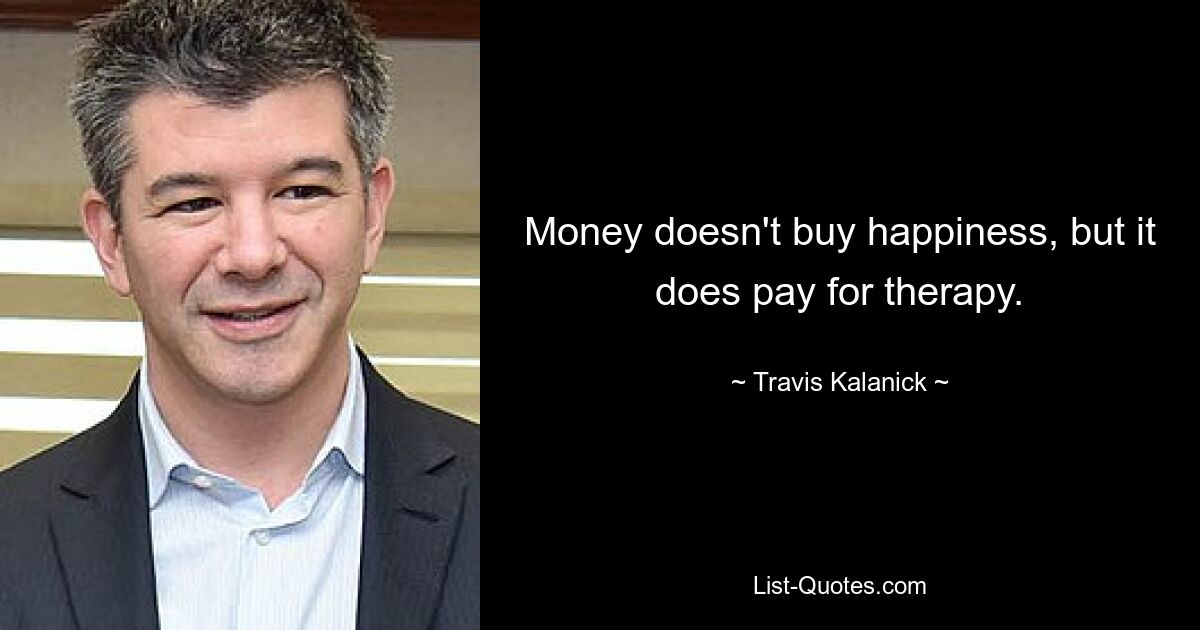 Money doesn't buy happiness, but it does pay for therapy. — © Travis Kalanick