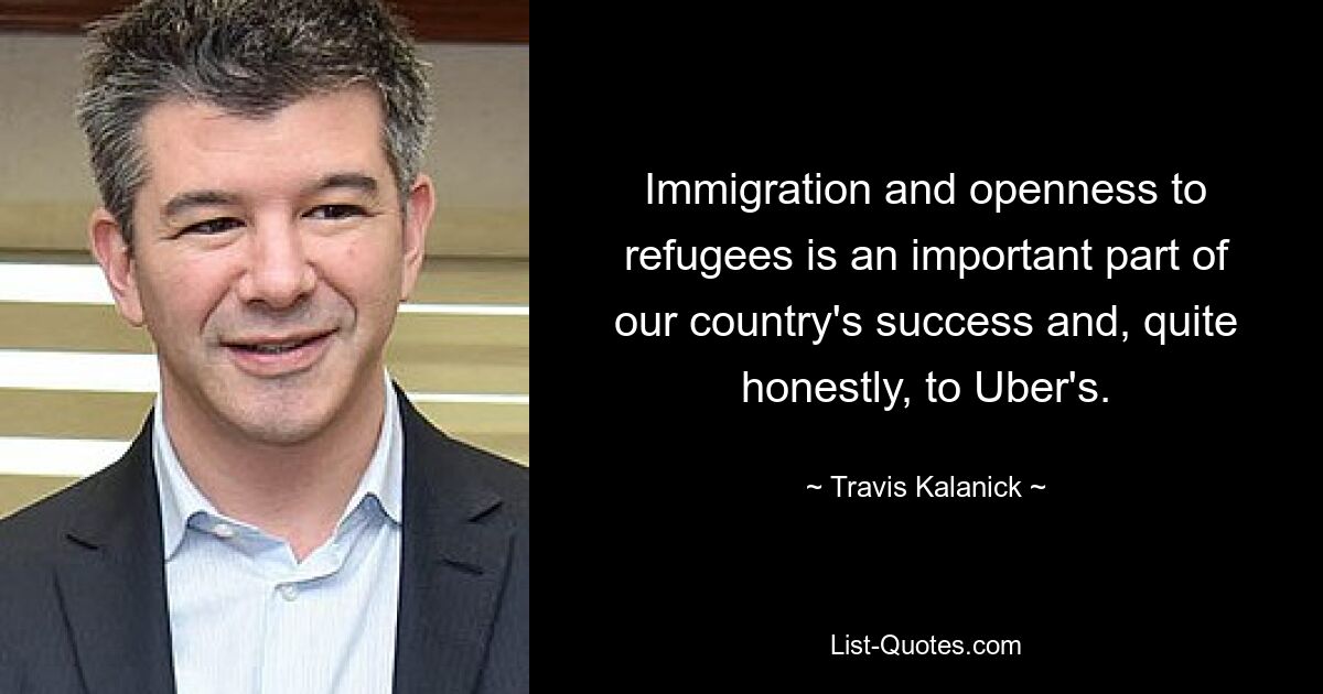 Immigration and openness to refugees is an important part of our country's success and, quite honestly, to Uber's. — © Travis Kalanick