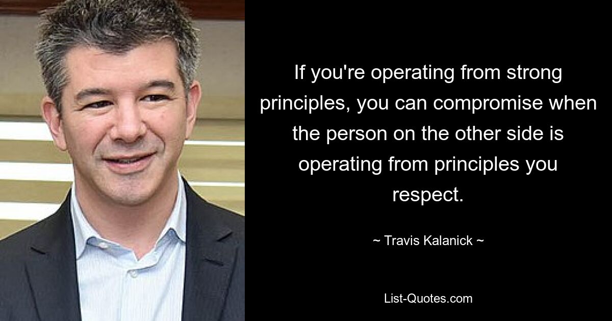 If you're operating from strong principles, you can compromise when the person on the other side is operating from principles you respect. — © Travis Kalanick