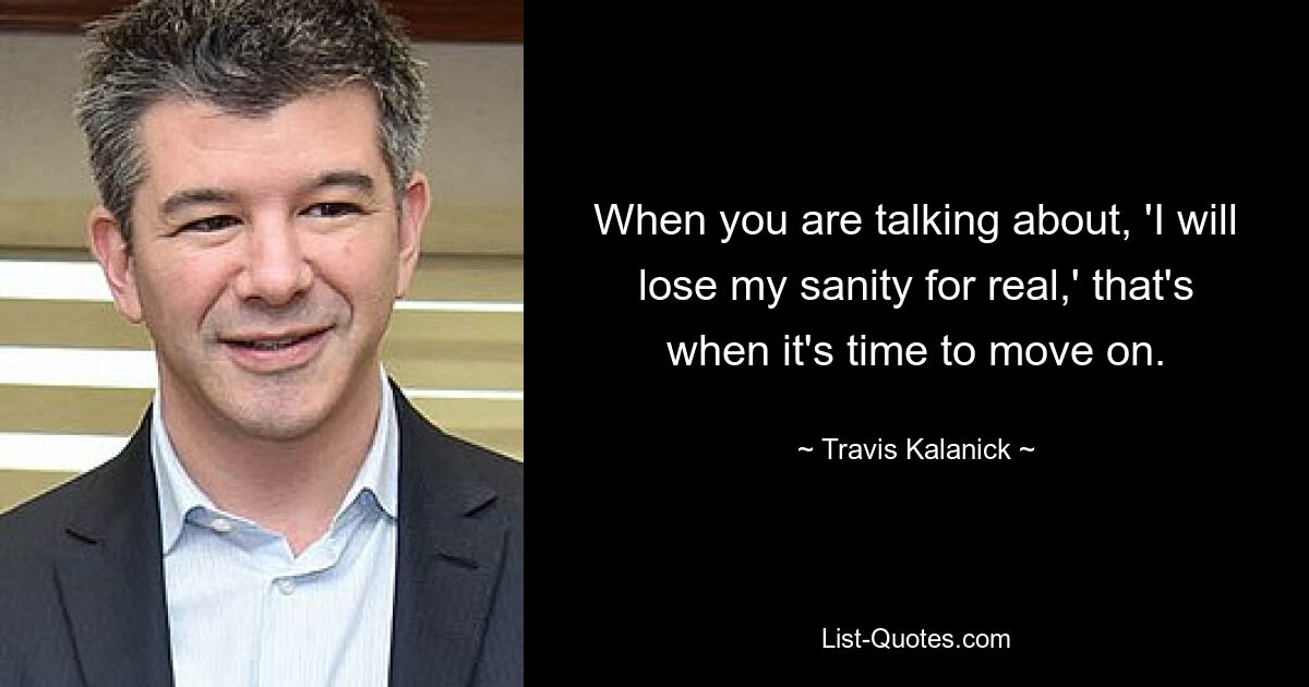 When you are talking about, 'I will lose my sanity for real,' that's when it's time to move on. — © Travis Kalanick