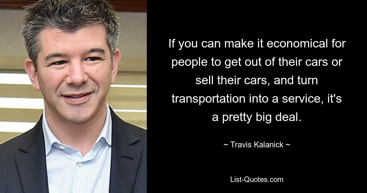 If you can make it economical for people to get out of their cars or sell their cars, and turn transportation into a service, it's a pretty big deal. — © Travis Kalanick