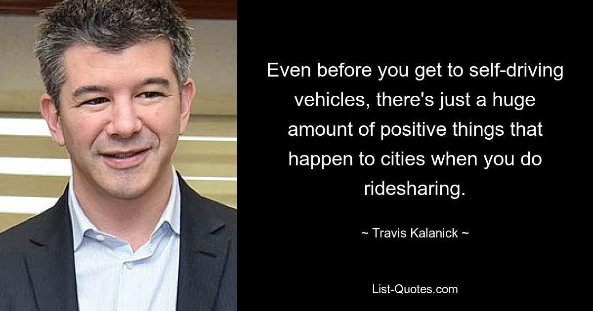 Even before you get to self-driving vehicles, there's just a huge amount of positive things that happen to cities when you do ridesharing. — © Travis Kalanick