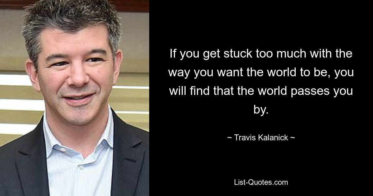 If you get stuck too much with the way you want the world to be, you will find that the world passes you by. — © Travis Kalanick