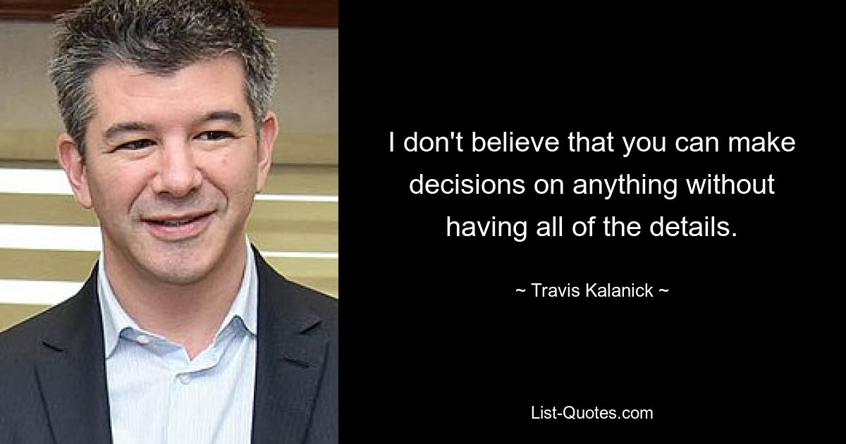 I don't believe that you can make decisions on anything without having all of the details. — © Travis Kalanick