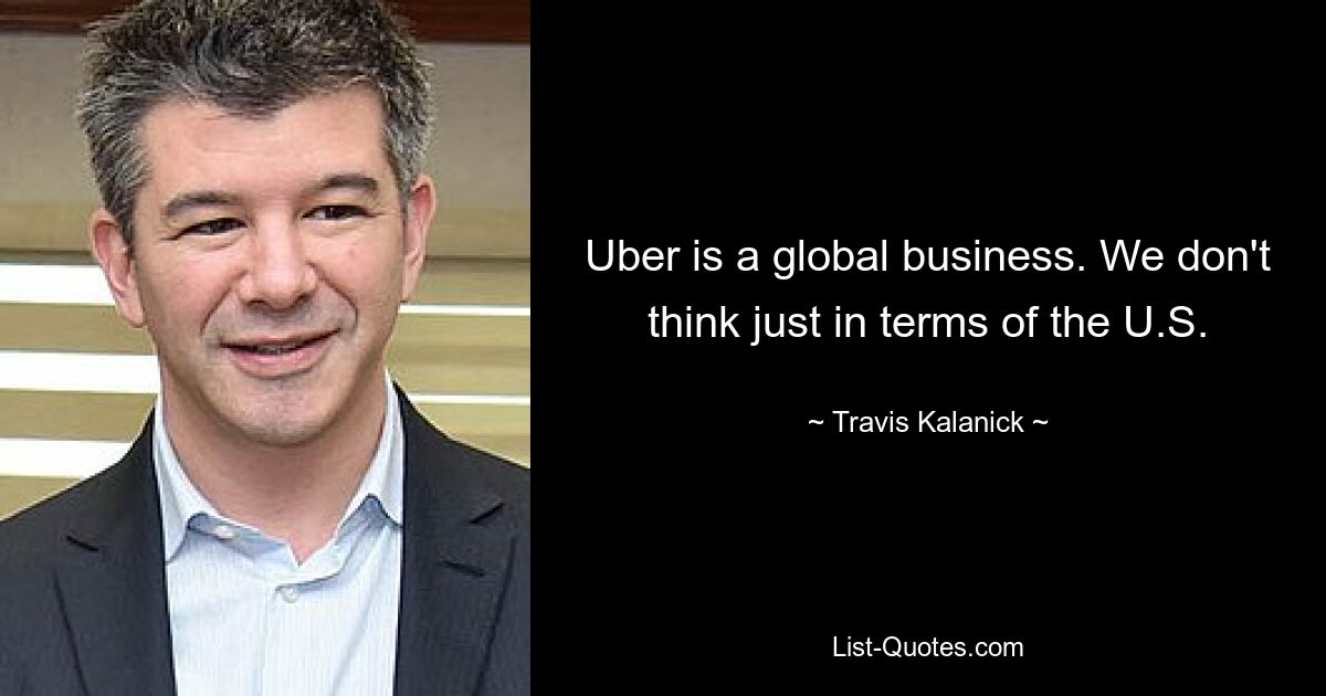 Uber is a global business. We don't think just in terms of the U.S. — © Travis Kalanick