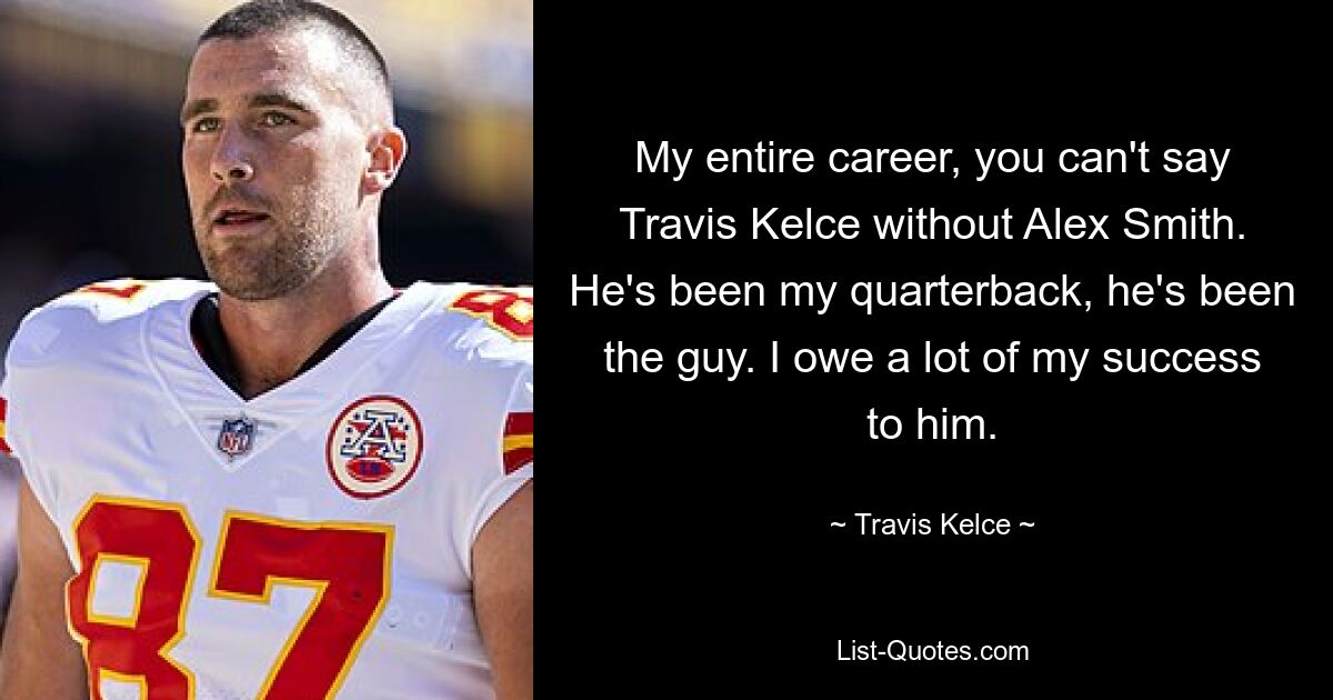 My entire career, you can't say Travis Kelce without Alex Smith. He's been my quarterback, he's been the guy. I owe a lot of my success to him. — © Travis Kelce