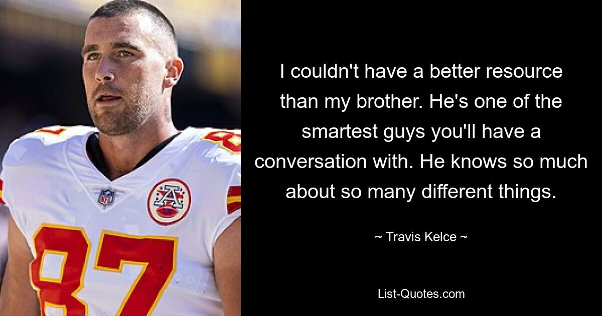 I couldn't have a better resource than my brother. He's one of the smartest guys you'll have a conversation with. He knows so much about so many different things. — © Travis Kelce