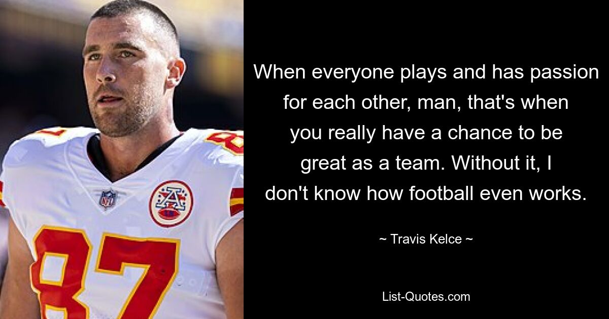 When everyone plays and has passion for each other, man, that's when you really have a chance to be great as a team. Without it, I don't know how football even works. — © Travis Kelce