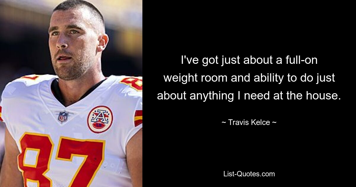 I've got just about a full-on weight room and ability to do just about anything I need at the house. — © Travis Kelce