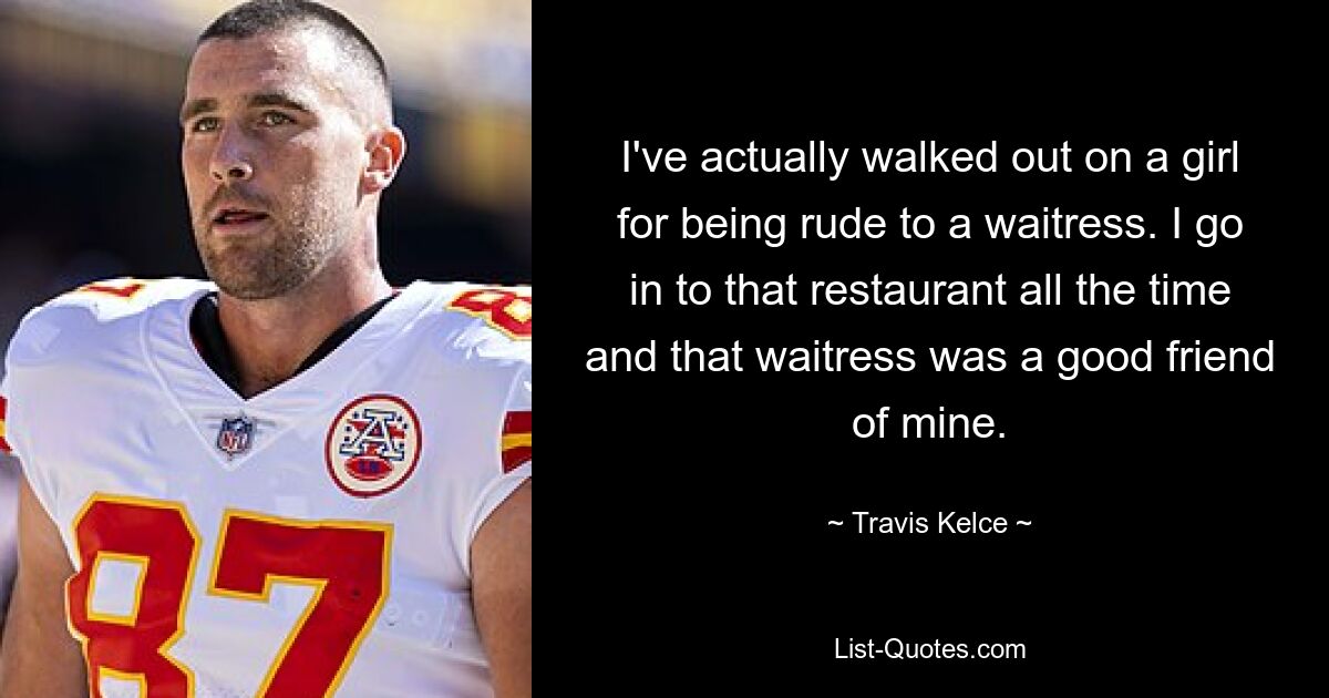 I've actually walked out on a girl for being rude to a waitress. I go in to that restaurant all the time and that waitress was a good friend of mine. — © Travis Kelce