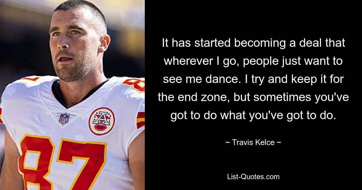 It has started becoming a deal that wherever I go, people just want to see me dance. I try and keep it for the end zone, but sometimes you've got to do what you've got to do. — © Travis Kelce