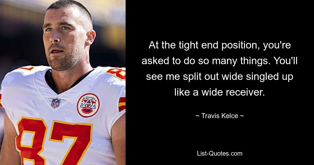 At the tight end position, you're asked to do so many things. You'll see me split out wide singled up like a wide receiver. — © Travis Kelce