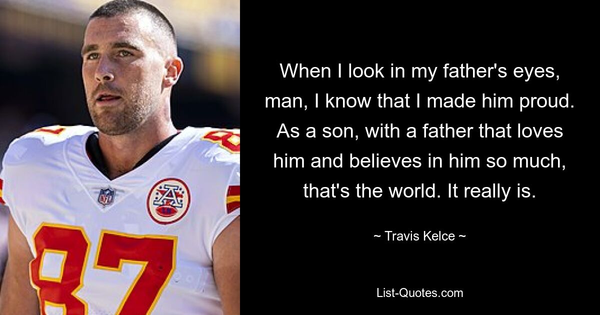 When I look in my father's eyes, man, I know that I made him proud. As a son, with a father that loves him and believes in him so much, that's the world. It really is. — © Travis Kelce