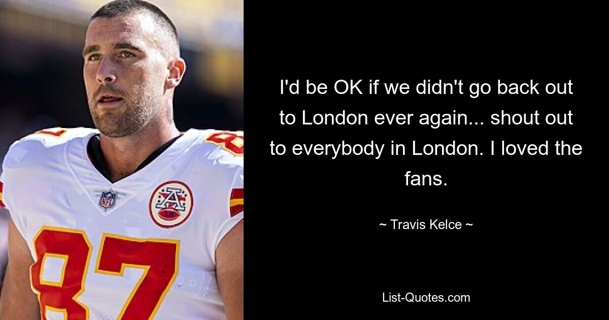 I'd be OK if we didn't go back out to London ever again... shout out to everybody in London. I loved the fans. — © Travis Kelce