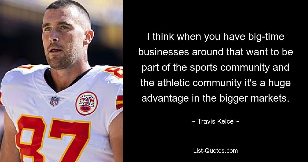 I think when you have big-time businesses around that want to be part of the sports community and the athletic community it's a huge advantage in the bigger markets. — © Travis Kelce