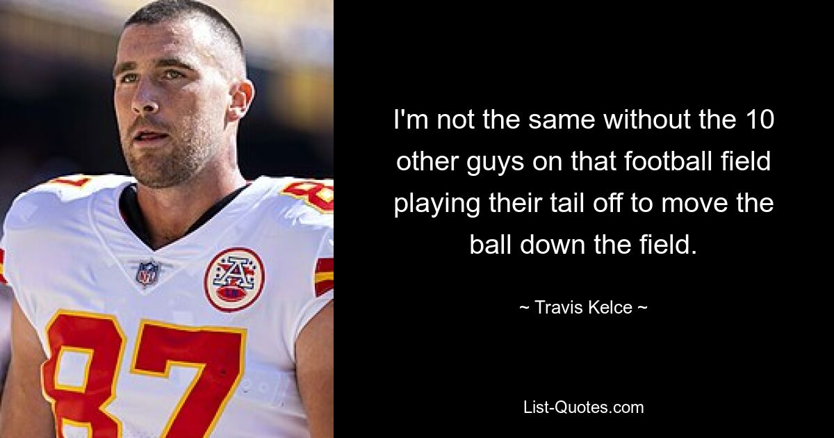 I'm not the same without the 10 other guys on that football field playing their tail off to move the ball down the field. — © Travis Kelce