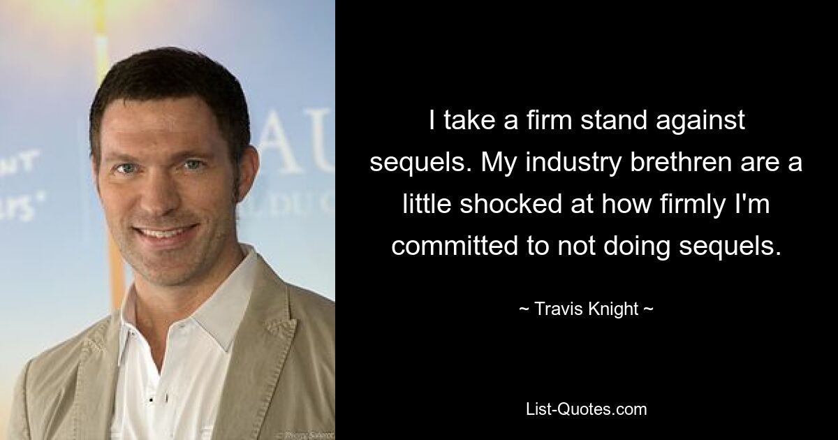 I take a firm stand against sequels. My industry brethren are a little shocked at how firmly I'm committed to not doing sequels. — © Travis Knight