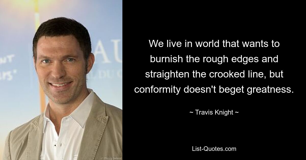 We live in world that wants to burnish the rough edges and straighten the crooked line, but conformity doesn't beget greatness. — © Travis Knight