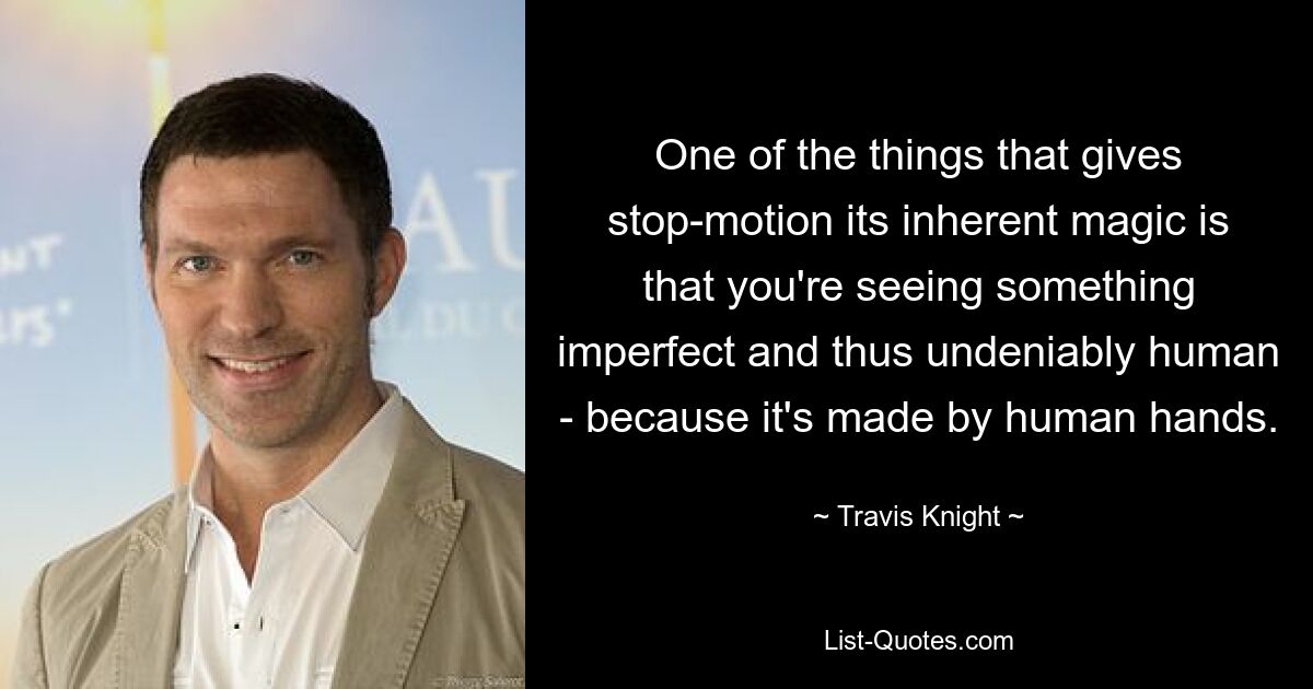 One of the things that gives stop-motion its inherent magic is that you're seeing something imperfect and thus undeniably human - because it's made by human hands. — © Travis Knight