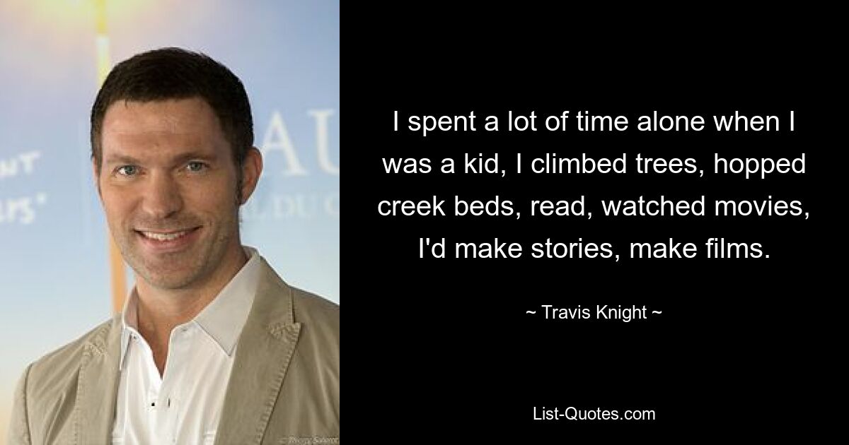 I spent a lot of time alone when I was a kid, I climbed trees, hopped creek beds, read, watched movies, I'd make stories, make films. — © Travis Knight